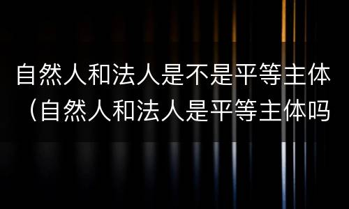 自然人和法人是不是平等主体（自然人和法人是平等主体吗）