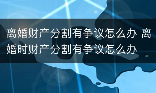 离婚财产分割有争议怎么办 离婚时财产分割有争议怎么办