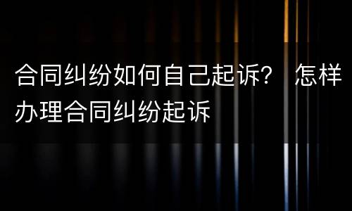 合同纠纷如何自己起诉？ 怎样办理合同纠纷起诉