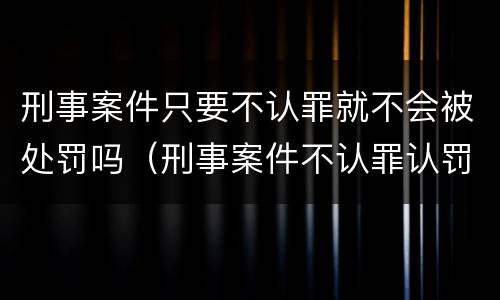 刑事案件只要不认罪就不会被处罚吗（刑事案件不认罪认罚会有什么后果）