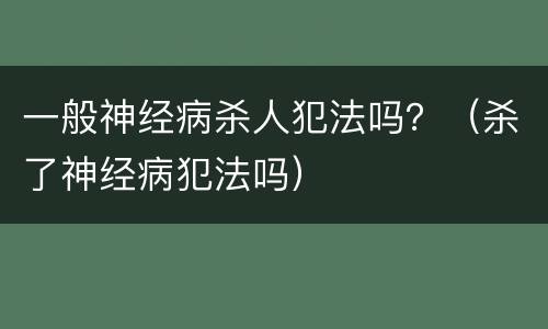 一般神经病杀人犯法吗？（杀了神经病犯法吗）
