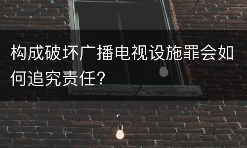 构成破坏广播电视设施罪会如何追究责任?