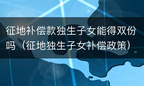 征地补偿款独生子女能得双份吗（征地独生子女补偿政策）