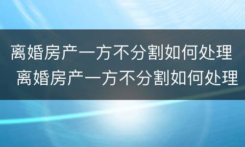 离婚房产一方不分割如何处理 离婚房产一方不分割如何处理呢