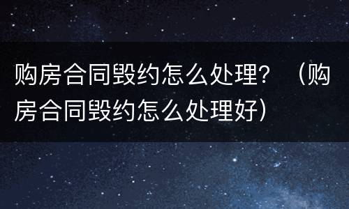 购房合同毁约怎么处理？（购房合同毁约怎么处理好）