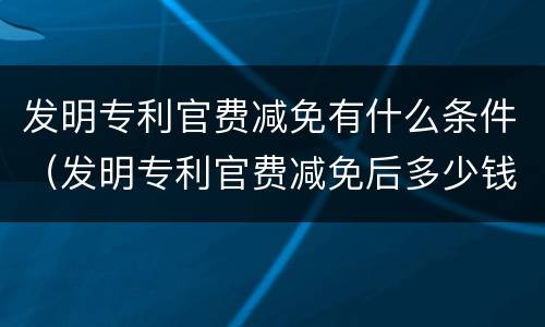 发明专利官费减免有什么条件（发明专利官费减免后多少钱）