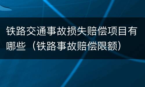 铁路交通事故损失赔偿项目有哪些（铁路事故赔偿限额）