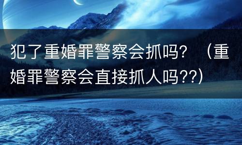 犯了重婚罪警察会抓吗？（重婚罪警察会直接抓人吗??）