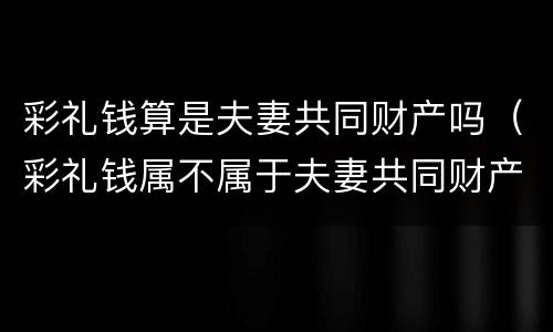 彩礼钱算是夫妻共同财产吗（彩礼钱属不属于夫妻共同财产）