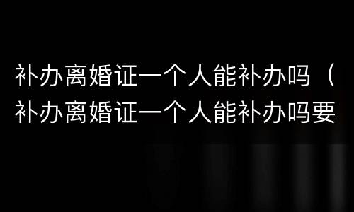 补办离婚证一个人能补办吗（补办离婚证一个人能补办吗要多少钱）