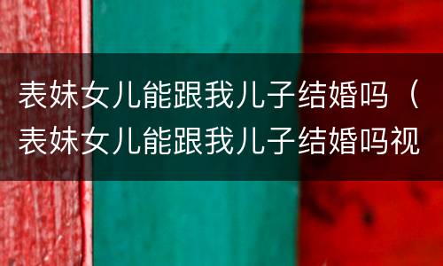 表妹女儿能跟我儿子结婚吗（表妹女儿能跟我儿子结婚吗视频）