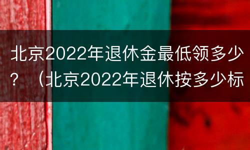 北京2022年退休金最低领多少？（北京2022年退休按多少标准）