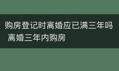 购房登记时离婚应已满三年吗 离婚三年内购房