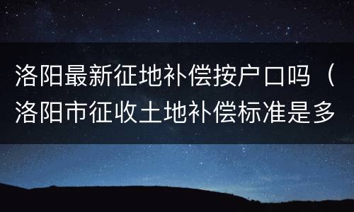 洛阳最新征地补偿按户口吗（洛阳市征收土地补偿标准是多少）