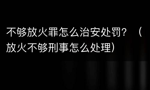 不够放火罪怎么治安处罚？（放火不够刑事怎么处理）