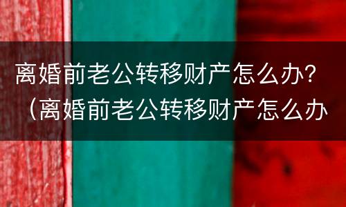 离婚前老公转移财产怎么办？（离婚前老公转移财产怎么办理）
