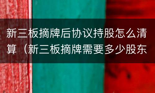 新三板摘牌后协议持股怎么清算（新三板摘牌需要多少股东同意）
