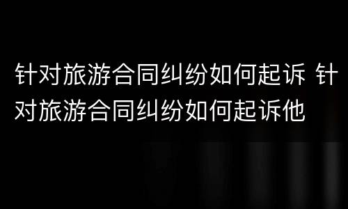 针对旅游合同纠纷如何起诉 针对旅游合同纠纷如何起诉他