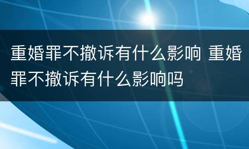 重婚罪不撤诉有什么影响 重婚罪不撤诉有什么影响吗