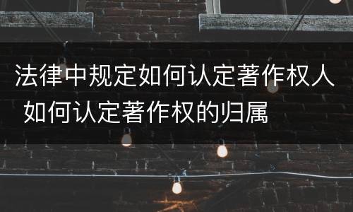 法律中规定如何认定著作权人 如何认定著作权的归属