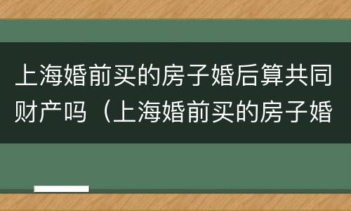 上海婚前买的房子婚后算共同财产吗（上海婚前买的房子婚后再买还是首套房吗）