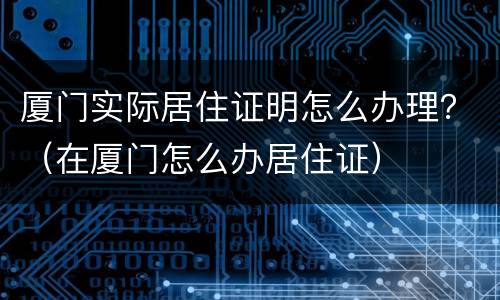 厦门实际居住证明怎么办理？（在厦门怎么办居住证）