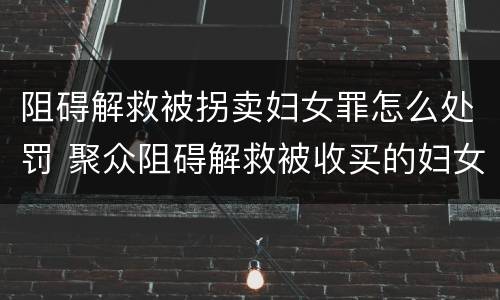 阻碍解救被拐卖妇女罪怎么处罚 聚众阻碍解救被收买的妇女儿童罪与妨害公务罪