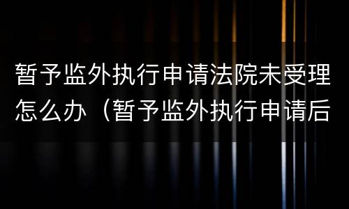 暂予监外执行申请法院未受理怎么办（暂予监外执行申请后多久给答复）