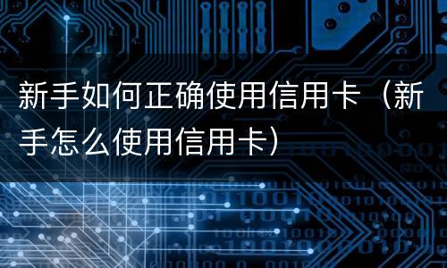 新手如何正确使用信用卡（新手怎么使用信用卡）