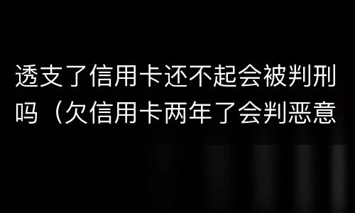透支了信用卡还不起会被判刑吗（欠信用卡两年了会判恶意透支坐牢吗）