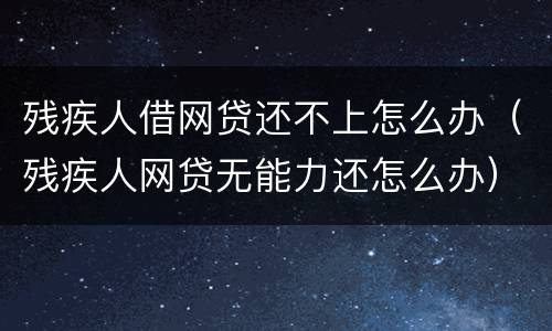 残疾人借网贷还不上怎么办（残疾人网贷无能力还怎么办）