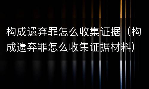 构成遗弃罪怎么收集证据（构成遗弃罪怎么收集证据材料）