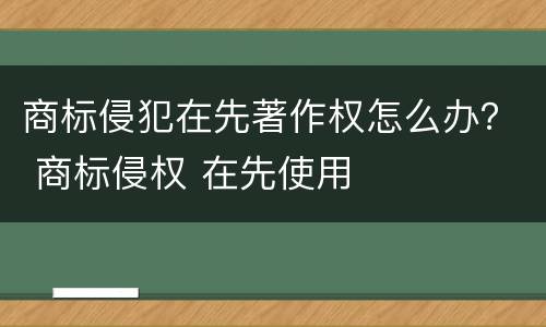 商标侵犯在先著作权怎么办？ 商标侵权 在先使用