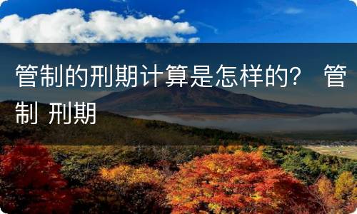 管制的刑期计算是怎样的？ 管制 刑期