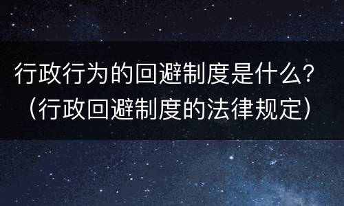 行政行为的回避制度是什么？（行政回避制度的法律规定）