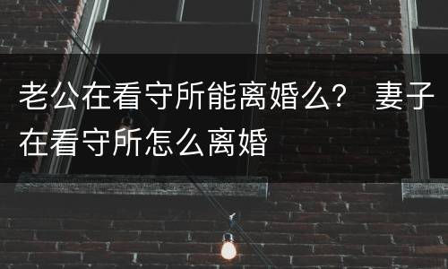 老公在看守所能离婚么？ 妻子在看守所怎么离婚