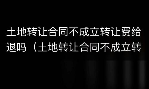 土地转让合同不成立转让费给退吗（土地转让合同不成立转让费给退吗合法吗）