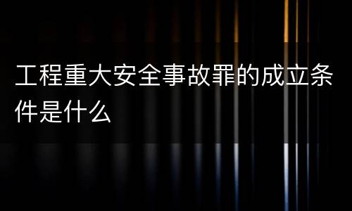 工程重大安全事故罪的成立条件是什么