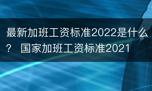 最新加班工资标准2022是什么？ 国家加班工资标准2021