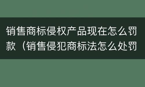 销售商标侵权产品现在怎么罚款（销售侵犯商标法怎么处罚）