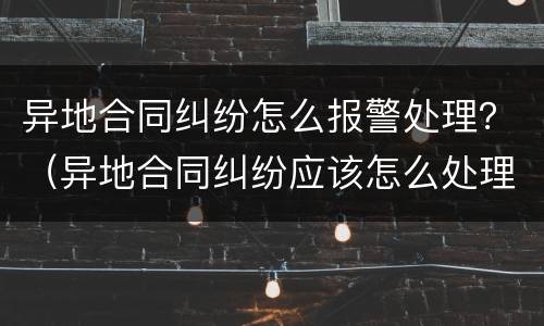 异地合同纠纷怎么报警处理？（异地合同纠纷应该怎么处理）