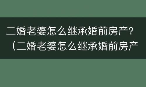二婚老婆怎么继承婚前房产？（二婚老婆怎么继承婚前房产证）