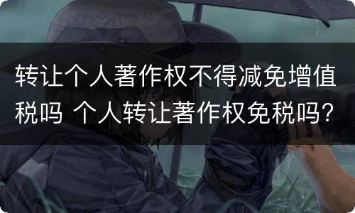转让个人著作权不得减免增值税吗 个人转让著作权免税吗?