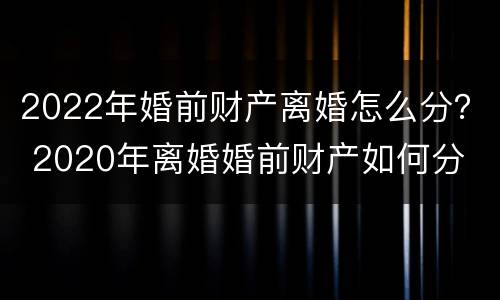 2022年婚前财产离婚怎么分？ 2020年离婚婚前财产如何分