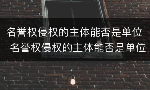 名誉权侵权的主体能否是单位 名誉权侵权的主体能否是单位主体