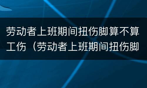 劳动者上班期间扭伤脚算不算工伤（劳动者上班期间扭伤脚算不算工伤）