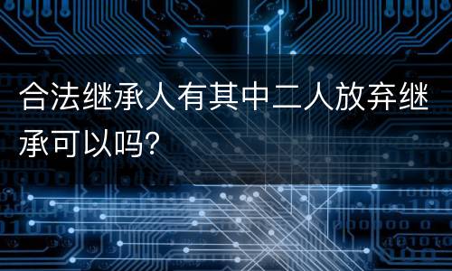 合法继承人有其中二人放弃继承可以吗？