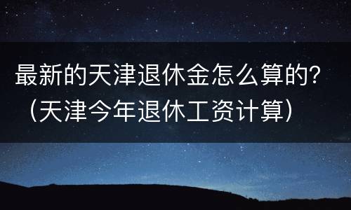 最新的天津退休金怎么算的？（天津今年退休工资计算）
