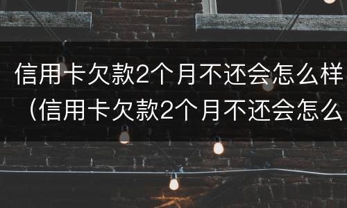 信用卡欠款2个月不还会怎么样（信用卡欠款2个月不还会怎么样呢）