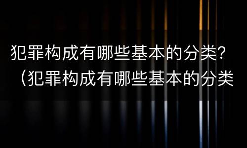 犯罪构成有哪些基本的分类？（犯罪构成有哪些基本的分类标准）
